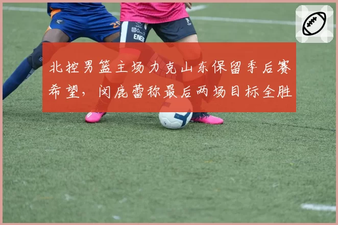 北控男篮主场力克山东保留季后赛希望，闵鹿蕾称最后两场目标全胜