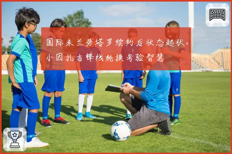 国际米兰劳塔罗续约后状态起伏，小因扎吉锋线轮换考验智慧