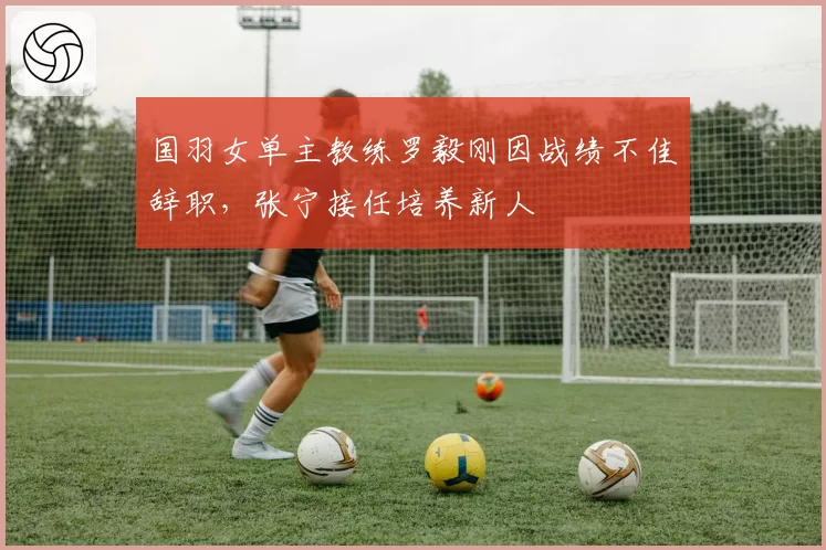 国羽女单主教练罗毅刚因战绩不佳辞职,张宁接任培养新人