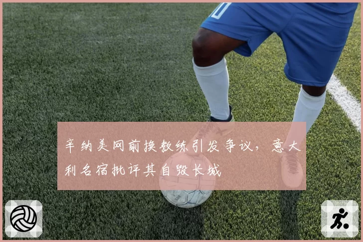 辛纳美网前换教练引发争议，意大利名宿批评其自毁长城