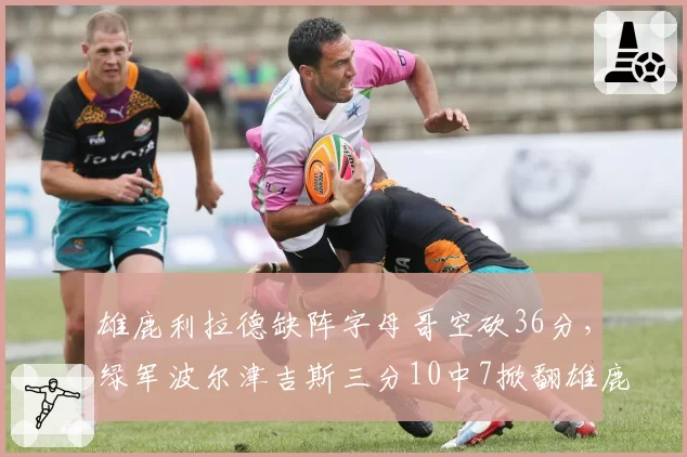 雄鹿利拉德缺阵字母哥空砍36分，绿军波尔津吉斯三分10中7掀翻雄鹿