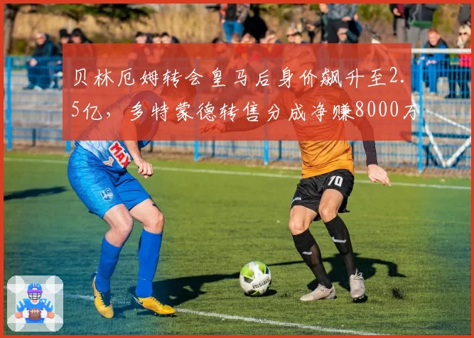 贝林厄姆转会皇马后身价飙升至2.5亿，多特蒙德转售分成净赚8000万
