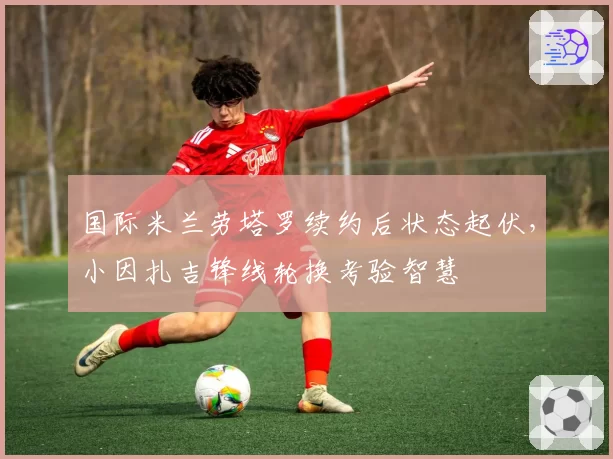 国际米兰劳塔罗续约后状态起伏，小因扎吉锋线轮换考验智慧