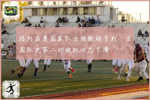 格列兹曼国家队出场数超亨利，法国队史第二却被批状态下滑