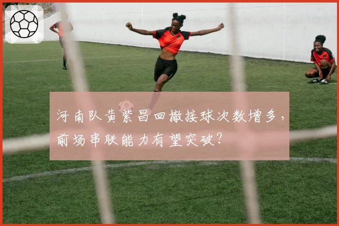 河南队黄紫昌回撤接球次数增多,前场串联能力有望突破?