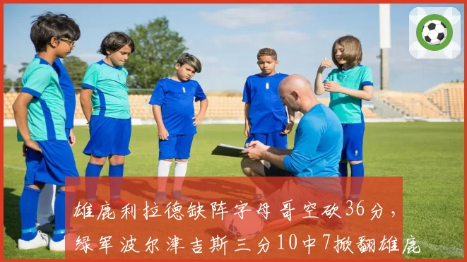 雄鹿利拉德缺阵字母哥空砍36分，绿军波尔津吉斯三分10中7掀翻雄鹿