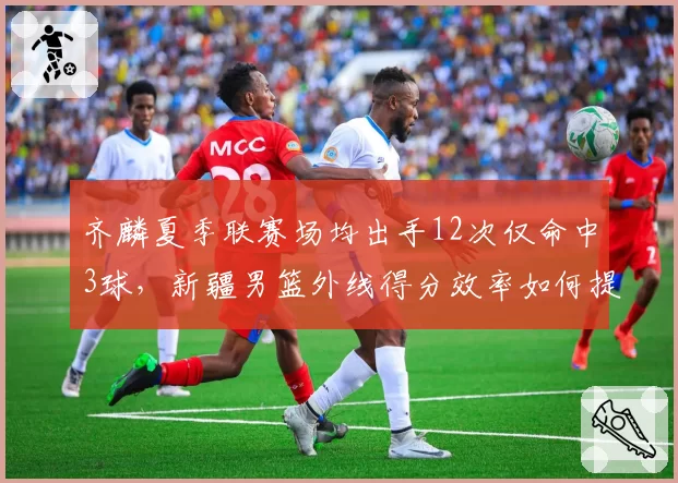 齐麟夏季联赛场均出手12次仅命中3球，新疆男篮外线得分效率如何提升？