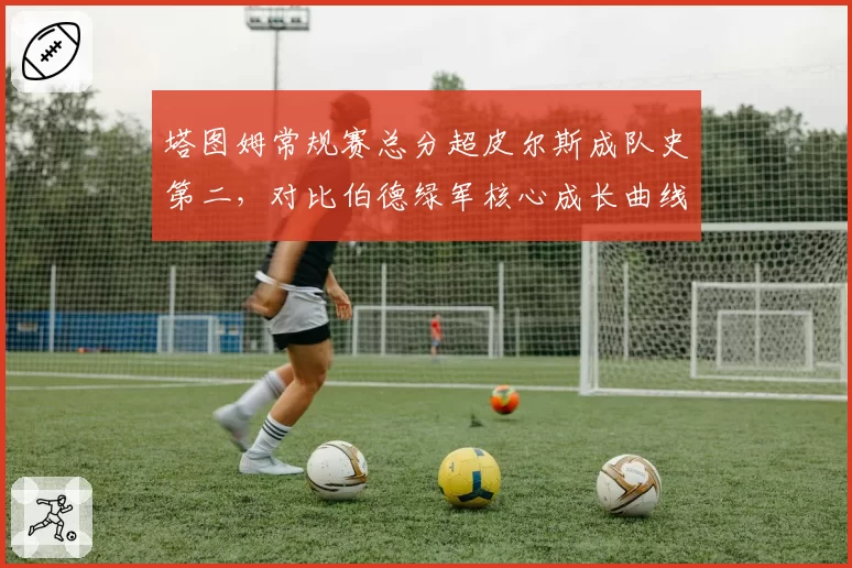 塔图姆常规赛总分超皮尔斯成队史第二，对比伯德绿军核心成长曲线