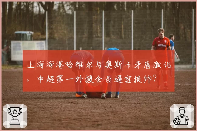 上海海港哈维尔与奥斯卡矛盾激化，中超第一外援会否逼宫换帅？