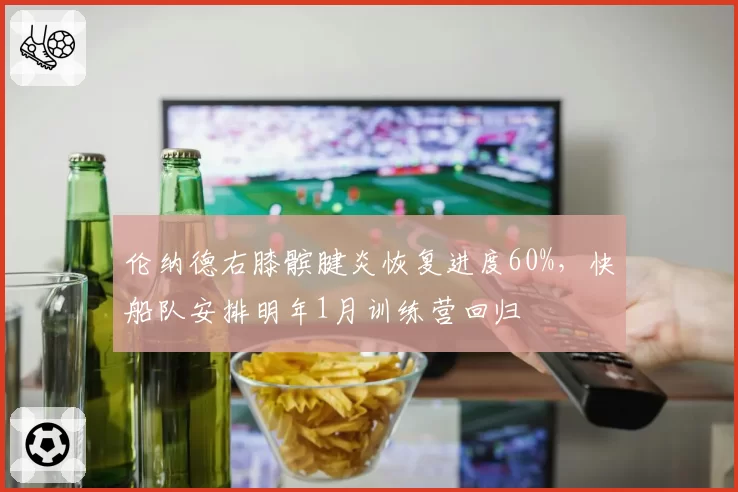伦纳德右膝髌腱炎恢复进度60%，快船队安排明年1月训练营回归