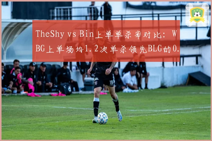 TheShy vs Bin上单单杀率对比：WBG上单场均1.2次单杀领先BLG的0.8次但阵亡率同时上升