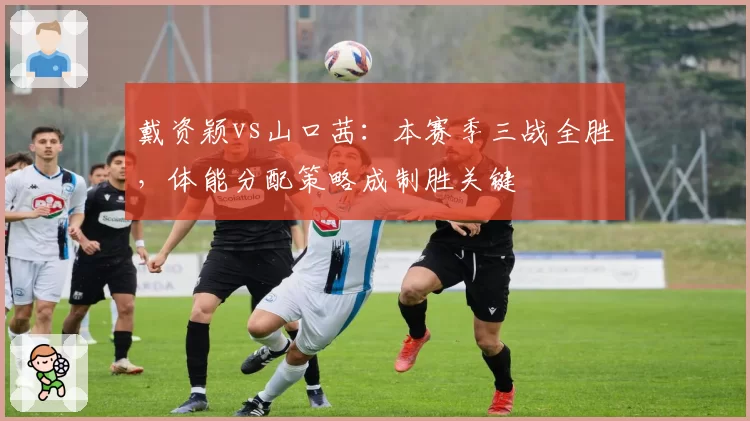 戴资颖vs山口茜：本赛季三战全胜，体能分配策略成制胜关键
