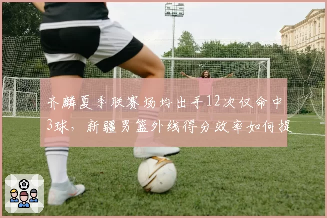 齐麟夏季联赛场均出手12次仅命中3球，新疆男篮外线得分效率如何提升？