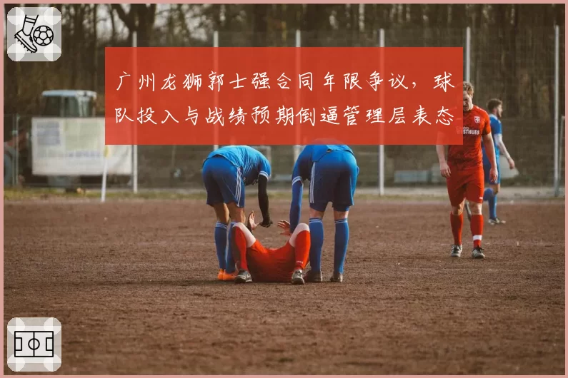 广州龙狮郭士强合同年限争议，球队投入与战绩预期倒逼管理层表态？