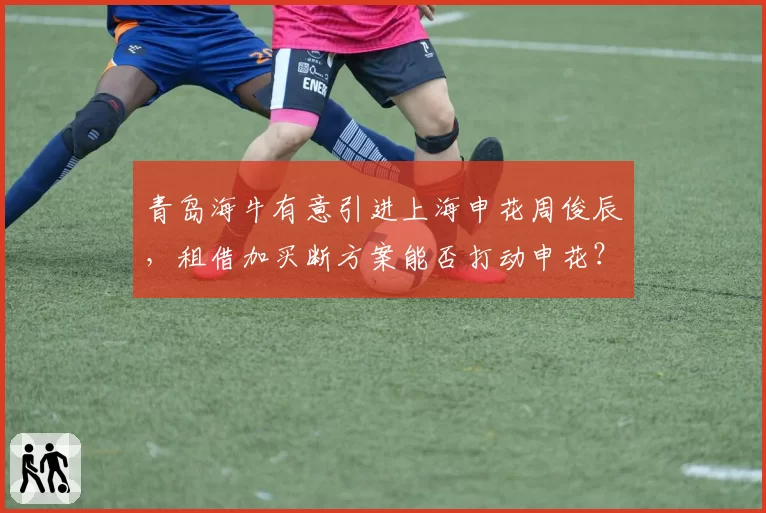 青岛海牛有意引进上海申花周俊辰，租借加买断方案能否打动申花？