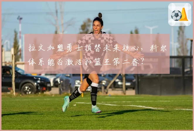 拉文加盟勇士顶替未来核心，科尔体系能否激活扣篮王第二春？