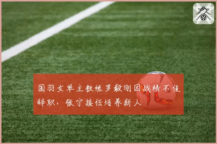 国羽女单主教练罗毅刚因战绩不佳辞职，张宁接任培养新人