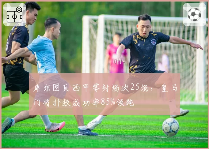 库尔图瓦西甲零封场次25场，皇马门将扑救成功率85%领跑