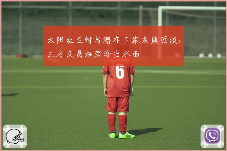 太阳杜兰特与潜在下家灰熊密谈，三方交易框架浮出水面