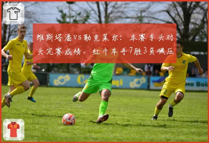维斯塔潘vs勒克莱尔：本赛季头对头完赛成绩，红牛车手7胜3负碾压法拉利