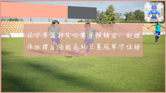 辽宁男篮郭艾伦赛季报销后，赵继伟独撑后场能否助卫冕冠军守住榜首？