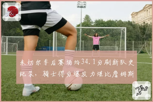 米切尔季后赛场均34.1分刷新队史纪录，骑士得分爆发力堪比詹姆斯时代