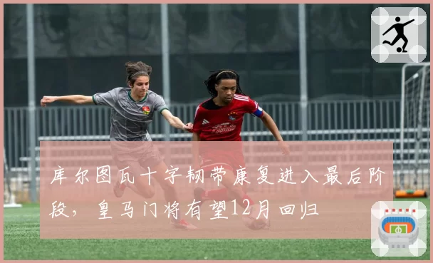 库尔图瓦十字韧带康复进入最后阶段，皇马门将有望12月回归