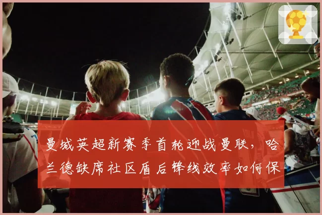 曼城英超新赛季首轮迎战曼联，哈兰德缺席社区盾后锋线效率如何保障？