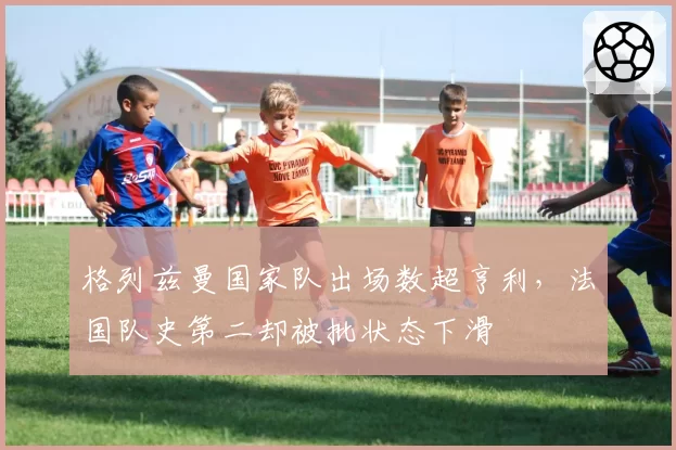 格列兹曼国家队出场数超亨利，法国队史第二却被批状态下滑