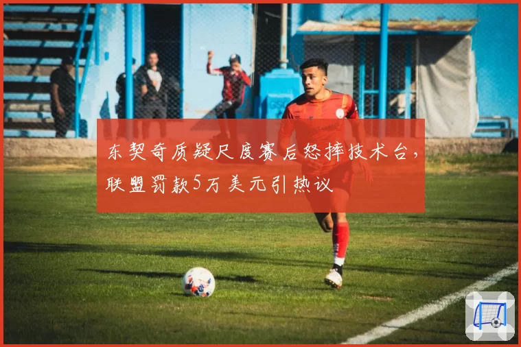 东契奇质疑尺度赛后怒摔技术台，联盟罚款5万美元引热议