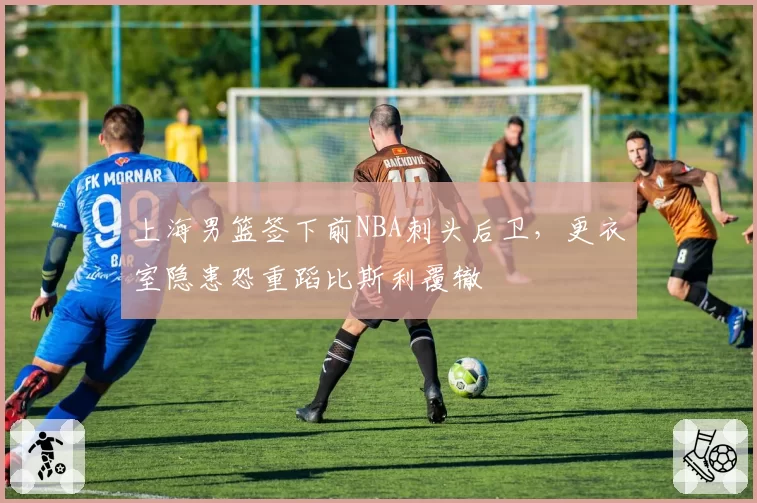 上海男篮签下前NBA刺头后卫，更衣室隐患恐重蹈比斯利覆辙