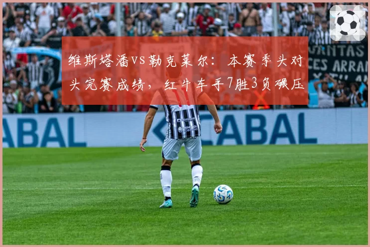 维斯塔潘vs勒克莱尔：本赛季头对头完赛成绩，红牛车手7胜3负碾压法拉利