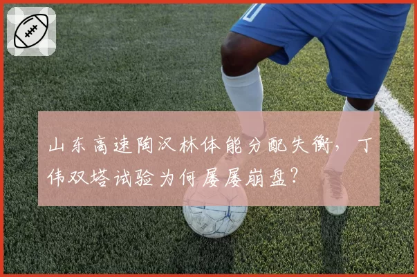 山东高速陶汉林体能分配失衡，丁伟双塔试验为何屡屡崩盘？