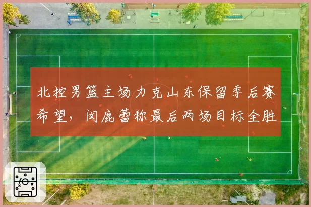 北控男篮主场力克山东保留季后赛希望，闵鹿蕾称最后两场目标全胜