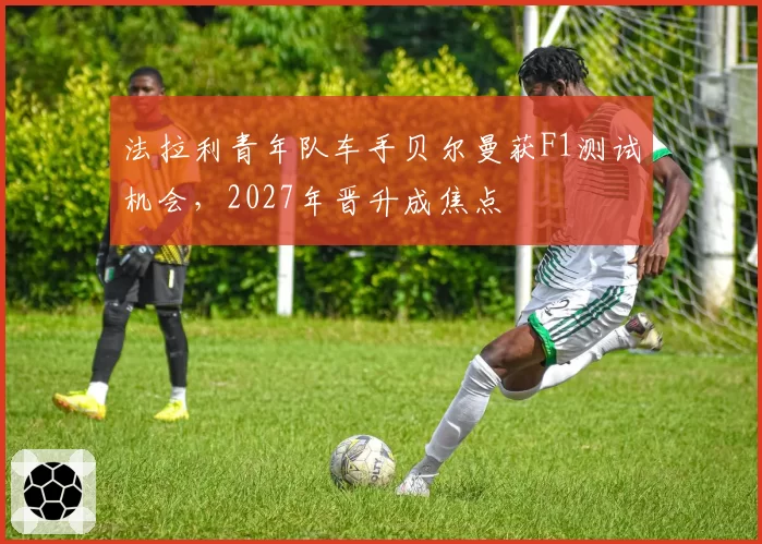 法拉利青年队车手贝尔曼获F1测试机会，2027年晋升成焦点