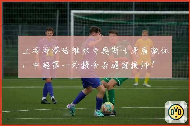 上海海港哈维尔与奥斯卡矛盾激化，中超第一外援会否逼宫换帅？