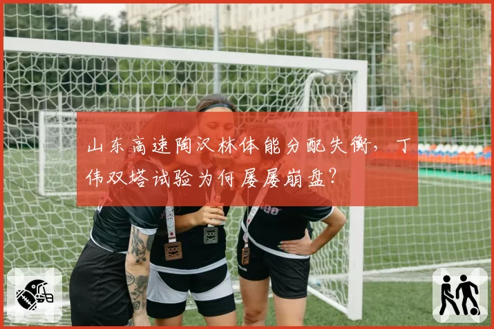 山东高速陶汉林体能分配失衡,丁伟双塔试验为何屡屡崩盘?
