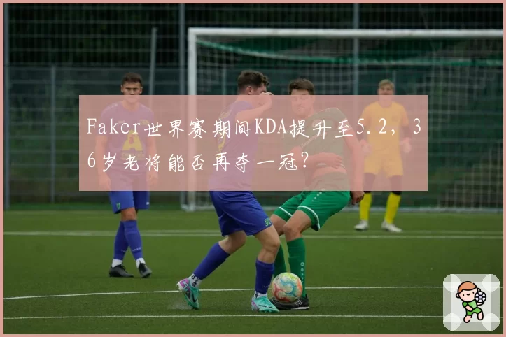 Faker世界赛期间KDA提升至5.2,36岁老将能否再夺一冠?