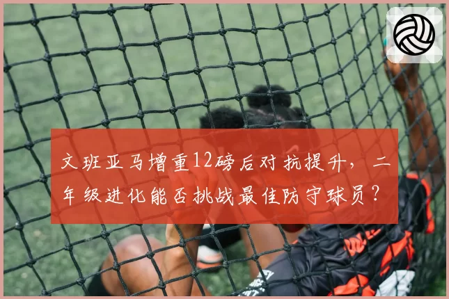 文班亚马增重12磅后对抗提升，二年级进化能否挑战最佳防守球员？